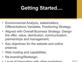 Getting Started....
• Environmental Analysis, stakeholders,
Differentiations Variables, Positioning Strategy;
• Aligned with Overall Business Strategy: Design
the offer, value, distribution, communication,
partnerships and management;
• Key objectives for the website and online
prsence;
• Web hosting and capabilities;
• Re-branding/Redesign;
Gay et al.

 