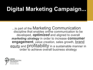 Digital Marketing Campaign...
...is part of the Marketing Communication
discipline that enables online communication to be
developed, optimized and aligned to overall
marketing strategy in order to increase consumer
engagement, value creation, sales growth, brand
equity and profitability in a sustainable manner in
order to achieve overall business strategy

 