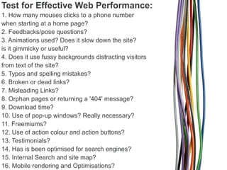 Test for Effective Web Performance:
1. How many mouses clicks to a phone number
when starting at a home page?
2. Feedbacks/pose questions?
3. Animations used? Does it slow down the site?
is it gimmicky or useful?
4. Does it use fussy backgrounds distracting visitors
from text of the site?
5. Typos and spelling mistakes?
6. Broken or dead links?
7. Misleading Links?
8. Orphan pages or returning a '404' message?
9. Download time?
10. Use of pop-up windows? Really necessary?
11. Freemiums?
12. Use of action colour and action buttons?
13. Testimonials?
14. Has is been optimised for search engines?
15. Internal Search and site map?
16. Mobile rendering and Optimisations?

 
