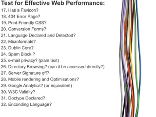 Test for Effective Web Performance:
17. Has a Favicon?
18. 404 Error Page?
19. Print-Friendly CSS?
20. Conversion Forms?
21. Language Declared and Detected?
22. Microformats?
23. Dublin Core?
24. Spam Block ?
25. e-mail privacy? (plain text)
26. Directory Browsing? (can it be accessed directly?)
27. Server Signature off?
28. Mobile rendering and Optimisations?
29. Google Analytics? (or equivalent)
30. W3C Validity?
31. Doctype Declared?
32. Enconding Language?

 