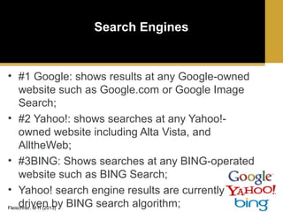 Search Engines

• #1 Google: shows results at any Google-owned
website such as Google.com or Google Image
Search;
• #2 Yahoo!: shows searches at any Yahoo!owned website including Alta Vista, and
AlltheWeb;
• #3BING: Shows searches at any BING-operated
website such as BING Search;
• Yahoo! search engine results are currently
driven by BING search algorithm;
Fleischner, M H (2013)

 