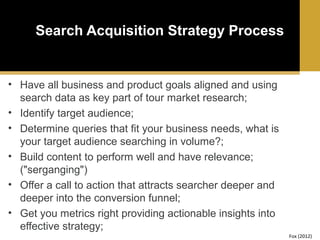 Search Acquisition Strategy Process

• Have all business and product goals aligned and using
search data as key part of tour market research;
• Identify target audience;
• Determine queries that fit your business needs, what is
your target audience searching in volume?;
• Build content to perform well and have relevance;
("serganging")
• Offer a call to action that attracts searcher deeper and
deeper into the conversion funnel;
• Get you metrics right providing actionable insights into
effective strategy;
Fox (2012)

 