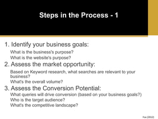 Steps in the Process - 1

1. Identify your business goals:
What is the business's purpose?
What is the website's purpose?

2. Assess the market opportunity:
Based on Keyword research, what searches are relevant to your
business?
What's the overall volume?

3. Assess the Conversion Potential:
What queries will drive conversion (based on your business goals?)
Who is the target audience?
What's the competitive landscape?
Fox (2012)

 