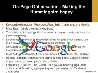 On-Page Optimisation - Making the
Hummingbird happy
•
•
•
•
•
•
•
•

Keyword Architecture - Research, Plan, Build, Implement and Monitor;
Meta Tags - labels given to a web page;
Title - this tag is the page title, no more that seven words and less than
sixty characters;
Description - provides a description of the website or web page, use
main keyword twice for more impact (no stuffing);
Keywords Tag - should include the mains keywords chosen as the
mains focus of your website; (avoid stuffing)
Meta Author - optionals, if there are others it helps to identify content;
Robots - simplest but important, signal to Googlebo, Google's search
engine spider, to crawl your entire website;
Formatting - Content First, Clean Code (W3C), heading tags (<h1>,
<h2> and <h3>) all tags, proper keyword placement, no Flash and
Fleishcner (2013)
JavaScript

 