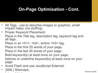 On-Page Optimisation - Cont.

• Alt Tags - use to describe images or graphics, small
impact helps; (no stuffing)
• Proper Keyword Placement:
Place in the Title tag, description tag, keyword tag and
alt tags,
Place in an <h1>, <h2>, and/or <h3> tag,
Place in the first 25 words of your page,
Place in the last 25 words of your page,
Bold keyword(s) at least once on your page,
Italicize or underline keyword(s) at least once on your
page.
• Avoid Flash and use JavaScript External;
• (XML) Sitemaps;

Fleishcner (2013)

 