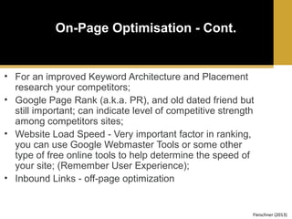 On-Page Optimisation - Cont.

• For an improved Keyword Architecture and Placement
research your competitors;
• Google Page Rank (a.k.a. PR), and old dated friend but
still important; can indicate level of competitive strength
among competitors sites;
• Website Load Speed - Very important factor in ranking,
you can use Google Webmaster Tools or some other
type of free online tools to help determine the speed of
your site; (Remember User Experience);
• Inbound Links - off-page optimization

Fleischner (2013)

 