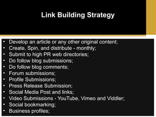 Link Building Strategy

•
•
•
•
•
•
•
•
•
•
•
•

Develop an article or any other original content;
Create, Spin, and distribute - monthly;
Submit to high PR web directories;
Do follow blog submissions;
Do follow blog comments;
Forum submissions;
Profile Submissions;
Press Release Submission;
Social Media Post and links;
Video Submissions - YouTube, Vimeo and Viddler;
Social bookmarking;
Business profiles;

 