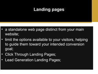 Landing pages

• a standalone web page distinct from your main
website;
• limit the options available to your visitors, helping
to guide them toward your intended conversion
goal;
• Click Through Landing Pages;
• Lead Generation Landing Pages;

 