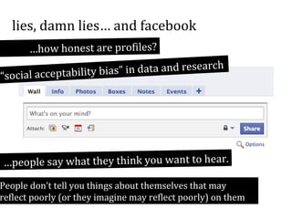 lies, damn lies… and facebook
…how honest are profiles?
h
ias” in data and researc
“social acceptability b

…people say what they think you want to hear.

People don’t tell you things about themselves that may
reflect poorly (or they imagine may reflect poorly) on them

 