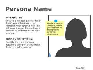 Persona Name
REAL QUOTES:
•Include a few real quotes – taken
during your interviews – that
represent your persona well. This
will make it easier for employees
to relate to and understand your
persona.

Identifying common
objections will help
your sales team be
better prepared
during their
conversations.

COMMON OBJECTIONS:
•Identify the most common
objections your persona will raise
during the sales process.

Kelley, 2013

 