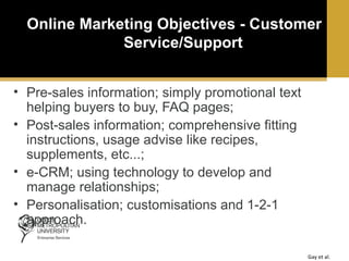 Online Marketing Objectives - Customer
Service/Support
• Pre-sales information; simply promotional text
helping buyers to buy, FAQ pages;
• Post-sales information; comprehensive fitting
instructions, usage advise like recipes,
supplements, etc...;
• e-CRM; using technology to develop and
manage relationships;
• Personalisation; customisations and 1-2-1
approach.
Gay et al.

 