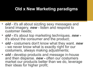 Old x New Marketing paradigms

• old - it's all about sizzling sexy messages and
brand imagery. new - listen and respond to
customer needs;
• old - it's about top marketing techniques. new it's about the consumer and the product;
• old - costumers don't know what they want. new
- we never know what is exactly right for our
costumers, always making adjustments;
• old - develop products and message in-house
and then disperse. new - often our costumers
market our products better than we do, leverage
their ideas for higher profit;

 