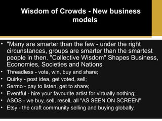 Wisdom of Crowds - New business
models
• "Many are smarter than the few - under the right
circunstances, groups are smarter than the smartest
people in then. "Collective Wisdom" Shapes Business,
Economies, Societies and Nations
•
•
•
•
•
•

Threadless - vote, win, buy and share;
Quirky - post idea, get voted, sell;
Sermo - pay to listen, get to share;
Eventful - hire your favourite artist for virtually nothing;
ASOS - we buy, sell, resell, all "AS SEEN ON SCREEN"
Etsy - the craft community selling and buying globally.

 