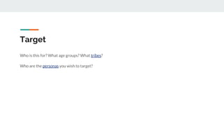 Target
Who is this for? What age groups? What tribes?
Who are the personas you wish to target?
 