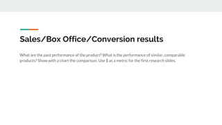 Sales/Box Office/Conversion results
What are the past performance of the product? What is the performance of similar, comparable
products? Show with a chart the comparison. Use $ as a metric for the first research slides.
 