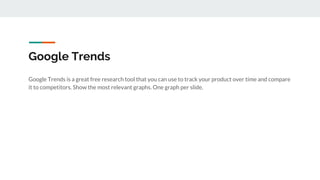Google Trends
Google Trends is a great free research tool that you can use to track your product over time and compare
it to competitors. Show the most relevant graphs. One graph per slide.
 