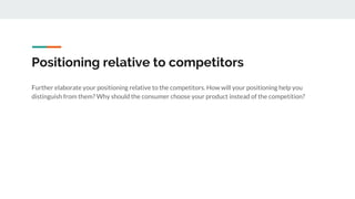 Positioning relative to competitors
Further elaborate your positioning relative to the competitors. How will your positioning help you
distinguish from them? Why should the consumer choose your product instead of the competition?
 
