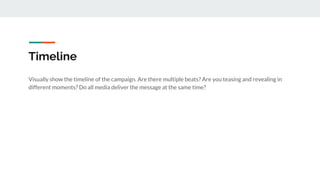 Timeline
Visually show the timeline of the campaign. Are there multiple beats? Are you teasing and revealing in
different moments? Do all media deliver the message at the same time?
 