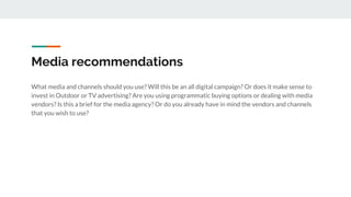 Media recommendations
What media and channels should you use? Will this be an all digital campaign? Or does it make sense to
invest in Outdoor or TV advertising? Are you using programmatic buying options or dealing with media
vendors? Is this a brief for the media agency? Or do you already have in mind the vendors and channels
that you wish to use?
 