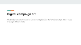 Digital campaign art
What kind of artwork will you use to support your digital media efforts. Create multiple slides if you're
investing in different media.
 