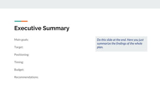 Executive Summary
Main goals:
Target:
Positioning:
Timing:
Budget:
Recommendations:
Do this slide at the end. Here you just
summarize the findings of the whole
plan.
 