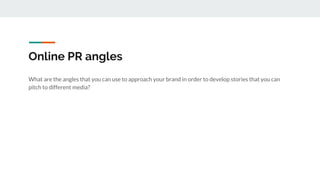 Online PR angles
What are the angles that you can use to approach your brand in order to develop stories that you can
pitch to different media?
 