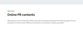 Online PR contents
What will your Press Kit look like? What assets will you develop specifically for the PR campaign? How do
you plan to use those assets? Will you run exclusives or distribute as widely as possible?
 