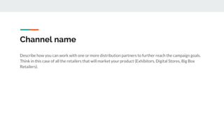 Channel name
Describe how you can work with one or more distribution partners to further reach the campaign goals.
Think in this case of all the retailers that will market your product (Exhibitors, Digital Stores, Big Box
Retailers).
 