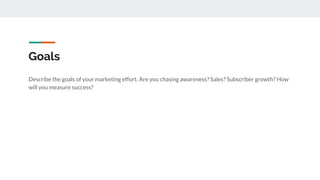 Goals
Describe the goals of your marketing effort. Are you chasing awareness? Sales? Subscriber growth? How
will you measure success?
 