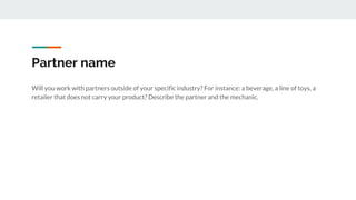 Partner name
Will you work with partners outside of your specific industry? For instance: a beverage, a line of toys, a
retailer that does not carry your product? Describe the partner and the mechanic.
 