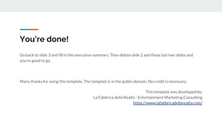 You're done!
Go back to slide 3 and fill in the executive summary. Then delete slide 2 and these last two slides and
you're good to go.
Many thanks for using this template. The template is in the public domain. No credit is necessary.
This template was developed by:
La Fabbrica della Realtà - Entertainment Marketing Consulting
https://www.lafabbricadellarealta.com/
 