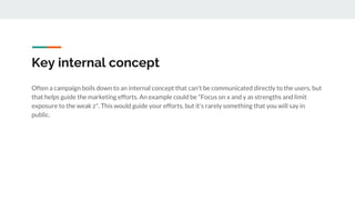 Key internal concept
Often a campaign boils down to an internal concept that can't be communicated directly to the users, but
that helps guide the marketing efforts. An example could be "Focus on x and y as strengths and limit
exposure to the weak z". This would guide your efforts, but it's rarely something that you will say in
public.
 