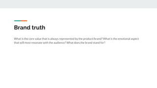 Brand truth
What is the core value that is always represented by the product/brand? What is the emotional aspect
that will most resonate with the audience? What does the brand stand for?
 