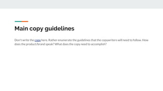 Main copy guidelines
Don't write the copy here. Rather enumerate the guidelines that the copywriters will need to follow. How
does the product/brand speak? What does the copy need to accomplish?
 