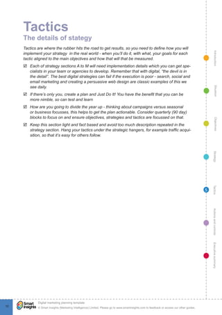 Tactics
     The details of stategy
     Tactics are where the rubber hits the road to get results, so you need to define how you will




                                                                                                                                                   Introduction
     implement your strategy in the real world - when you’ll do it, with what, your goals for each
     tactic aligned to the main objectives and how that will that be measured.
     þþ Each of strategy sections A to M will need implementation details which you can get spe-
        cialists in your team or agencies to develop. Remember that with digital, “the devil is in
        the detail”. The best digital strategies can fail if the execution is poor - search, social and
        email marketing and creating a persuasive web design are classic examples of this we
        see daily.




                                                                                                                                                     Situation
     þþ If there’s only you, create a plan and Just Do It! You have the benefit that you can be
        more nimble, so can test and learn
     þþ How are you going to divide the year up - thinking about campaigns versus seasonal
        or business focusses, this helps to get the plan actionable. Consider quarterly (90 day)
        blocks to focus on and ensure objectives, strategies and tactics are focussed on that.




                                                                                                                                                     Objectives
     þþ Keep this section light and fact based and avoid too much description repeated in the
        strategy section. Hang your tactics under the strategic hangers, for example traffic acqui-
        sition, so that it’s easy for others follow.




                                                                                                                                                  Strategy
                                                                                                                                                 Tactics
                                                                                                                                             5




                                                                                                                                                 Actions and controls
                                                                                                                                                 Executive summary




              !
             Digital marketing planning template
10           © Smart Insights (Marketing Intelligence) Limited. Please go to www.smartinsights.com to feedback or access our other guides.
 