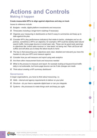 Actions and Controls
     Making it happen
     Create measurable KPI’s to align against objectives and stay on track




                                                                                                                                                   Introduction
     Issues to reference include:
     þþ Budgets - media, digital platform investments and resources
     þþ Timescales including a longer-term roadmap if necessary
     þþ Organize your measuring in dashboards so that it’s easy to summarise and keep up to
        date against the plan.




                                                                                                                                                     Situation
     þþ Consider KPI’s (key performance indicators) that relate to tactics, strategies and so ob-
        jectives, sometimes a KPI is an objective, for example a KPI could be weekly total natural
        search traffic, home page bounce or email open rate. These can be good early warnings
        to objectives like ‘online sales revenue’ or ‘new leads’ not being met. Plain old Excel will
        suffice and will allow you to keep the latest results to hand.
     þþ The key is that (assuming your objectives were clear, detailed and relevant) you have the




                                                                                                                                                     Objectives
        headers to site your KPI’s and measure against.
     þþ Consider how you will measure and report using web analytics
     þþ Are there other measurement tools and resources needed
     þþ What is the process to measure and report, for example looking at keyword level traffic
        daily is not actionable, but home page bounce can be if site changes are made




                                                                                                                                                  Strategy
     þþ Think about creating a KPI summary dashboard

     Governance
     In larger organisations, you have to think about resourcing, i.e.
     þþ Skills - internal and agency requirements to deliver on your plan




                                                                                                                                                 Tactics
     þþ Structure - do you have a separate digital team or can you integrate
     þþ Systems - the processes to make things work and keep you agile


                                                                                                                                                 Actions and controls


                                                                                                                                             6
                                                                                                                                                 Executive summary




             !
             Digital marketing planning template
11           © Smart Insights (Marketing Intelligence) Limited. Please go to www.smartinsights.com to feedback or access our other guides.
 