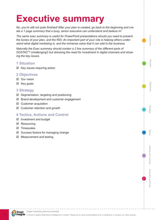 Executive summary
     No, you’re still not quite finished! After your plan is created, go back to the beginning and cre-
     ate a 1 page summary that a busy, senior executive can understand and believe in!
     The same exec summary is useful for PowerPoint presentations should you need to present




                                                                                                                                                   Introduction
     the bones of your plan, and the ROI. An important part of your role is helping others under-
     stand what digital marketing is, and the immense value that it can add to the business.
     Naturally the Exec summary should contain a 2 line summary of the different parts of
     SOSTACTM (challenging!) but stressing the need for investment in digital channels and show-
     ing the key issues.




                                                                                                                                                     Situation
     1 Situation
     þþ Key issues requiring action

     2 Objectives
     þþ Our vision
     þþ Key goals




                                                                                                                                                     Objectives
     3 Strategy
     þþ Segmentation, targeting and positioning
     þþ Brand development and customer engagement
     þþ Customer acquisition




                                                                                                                                                  Strategy
     þþ Customer retention and growth

     4 Tactics, Actions and Control
     þþ Investment and budget
     þþ Resourcing
     þþ Timescales




                                                                                                                                                 Tactics
     þþ Success factors for managing change
     þþ Measurement and testing



                                                                                                                                                 Actions and controls
                                                                                                                                                 Executive summary




                                                                                                                                             7




             !
             Digital marketing planning template
12           © Smart Insights (Marketing Intelligence) Limited. Please go to www.smartinsights.com to feedback or access our other guides.
 