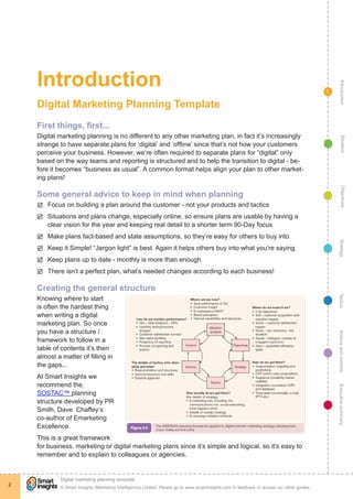 Introduction




                                                                                                                                                   Introduction
                                                                                                                                             1

    Digital Marketing Planning Template
    First things, first...
    Digital marketing planning is no different to any other marketing plan, in fact it’s increasingly




                                                                                                                                                     Situation
    strange to have separate plans for ‘digital’ and ‘offline’ since that’s not how your customers
    perceive your business. However, we’re often required to separate plans for “digital” only
    based on the way teams and reporting is structured and to help the transition to digital - be-
    fore it becomes “business as usual”. A common format helps align your plan to other market-
    ing plans!




                                                                                                                                                     Objectives
    þþ Focus on building a plan around the customer - not your products and tactics
    Some general advice to keep in mind when planning

    þþ Situations and plans change, especially online, so ensure plans are usable by having a


    þþ Make plans fact-based and state assumptions, so they’re easy for others to buy into
       clear vision for the year and keeping real detail to a shorter term 90-Day focus


    þþ Keep it Simple! “Jargon light” is best. Again it helps others buy into what you’re saying




                                                                                                                                                  Strategy
    þþ Keep plans up to date - monthly is more than enough
    þþ There isn’t a perfect plan, what’s needed changes according to each business!

    Creating the general structure




                                                                                                                                                 Tactics
    Knowing where to start
    is often the hardest thing
    when writing a digital
    marketing plan. So once
    you have a structure /
                                                                                                                                                 Actions and controls
    framework to follow in a
    table of contents it’s then
    almost a matter of filling in
    the gaps... 
    At Smart Insights we
    recommend the
                                                                                                                                                 Executive summary




    SOSTAC™ planning
    structure developed by PR
    Smith, Dave Chaffey’s
    co-author of Emarketing
    Excellence.
    This is a great framework
    for business, marketing or digital marketing plans since it’s simple and logical, so it’s easy to
    remember and to explain to colleagues or agencies.




             !
             Digital marketing planning template
2
             © Smart Insights (Marketing Intelligence) Limited. Please go to www.smartinsights.com to feedback or access our other guides.
 