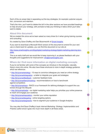 Each of the six areas help in separating out the key strategies, for example customer acquisi-
    tion, conversion and retention.




                                                                                                                                                   Introduction
    That’s the intro, you’ll want to delete this bit! In the other sections we have provided headings                                        1
    to help structure your strategy, with prompts to help your thinking in italics which you’ll also
    want to delete.

    About this document
    We’ve created this since we’ve been asked so many times for it when giving training courses




                                                                                                                                                     Situation
    and consulting.
    It’s created by Dave Chaffey and Dan Bosomworth of Smart Insights.
    If you want to download a Microsoft Word version of this document to amend for your own
    use or check back for updates, you can find this document on our site at:
    http://www.smartinsights.com/blog/digital-marketing-strategy/digital-marketing-planning-tem-




                                                                                                                                                     Objectives
    plate.
    This is an early draft and we would like to keep improving it, so please feedback with your
    thoughts and suggestions for improvement: info@smartinsights.com.

    Where do I find more information on digital marketing concepts
    If you’re not familiar with some of the concepts we introduce in this template, naturally,




                                                                                                                                                  Strategy
    there’s more info online. We also have these shortcuts to more in-depth strategy guidance
    which we reference :
    •	 http://bit.ly/smartstrategy - 10 ways to convince colleagues you need an online strategy
    •	 http://bit.ly/smartintegration - a table to integrate your goals and strategies
    •	 http://bit.ly/smartfeedback - customer feedback tools




                                                                                                                                                 Tactics
    •	 http://bit.ly/smartbenchmarking - recommendations on how to benchmark
    against competitors
    •	 http://bit.ly/smartrace - RACE is our framework for defining strategies to support the cus-
    tomers through the lifecycle
    •	 http://bit.ly/smartradar - our digital marketing radar helps you prioritise your online presence                                          Actions and controls
    to reach and engage your audience
    •	 http://bit.ly/smartreputation - monitor your online reputation
    •	 http://bit.ly/smarttargeting - online targeting options
    •	 http://bit.ly/smartsegments - how to segment your audience in Google Analytics
                                                                                                                                                 Executive summary




    You may also find Dave Chaffey’s book Internet Marketing: Strategy, Implementation and
    Practice useful since it goes into much more depth in all these areas.




             !
             Digital marketing planning template
3
             © Smart Insights (Marketing Intelligence) Limited. Please go to www.smartinsights.com to feedback or access our other guides.
 