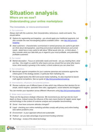 Situation analysis.
    Where are we now?
    Understanding your online marketplace




                                                                                                                                                  Introduction
    The immediate, or micro-environment
    A. Our customers
    Always start with the customer, their characteristics, behaviours, needs and wants. You
    should define:




                                                                                                                                                    Situation
    þþ Options for segmenting and targeting – you should apply your traditional segments, but                                               2
       also consider the new microtargeting options available online – see http://bit.ly/smart-
       targeting.
    þþ Ideal customers - characteristics summarised in named personas are useful to get start-
       ed, think about demographics, searching and product selection behaviours and unmet
       needs - detail here is very useful to talk about “What would John do.. or think about...”.




                                                                                                                                                    Objectives
       Also consider what your data tells you in regard to your most profitable, and potentially
       profitable customers

    B. Our market
    þþ Market description - Focus on actionable needs and trends - are you meeting them, what
       are they - this insight us useful for other teams and you should find out what other teams




                                                                                                                                                 Strategy
       know, what exactly is growing in the market, is there evidence you can draw from

    C. Our competitors
    þþ Benchmark against competitors for your customer personas and scenarios against the
       criteria given in the strategy section, in particular their marketing mix.
    þþ For key digital tactics like SEO and social media marketing, it’s also important to bench-




                                                                                                                                                Tactics
       mark against competitors. See our guide at http://bit.ly/smartbenchmarking.

    D. Intermediaries, influencers and potential partners
    þþ Review customer use of different types of sites which may influence their decision for ex-
       ample, search engines, specialist news sites, aggregators, social networks and bloggers
                                                                                                                                                Actions and controls
    You can monitor your reputation across different influencers using http://bit.ly/smartreputation

    E. Wider macro environment
    These are the big picture strategic influences. We recommend you don’t go into too much
    depth on these, instead review the influence of the main macro factors for digital; social, legal
    and technology in the context of customer analysis and competitor benchmarking.
                                                                                                                                                Executive summary




    þþ Social - how have consumer attitudes changed?
    þþ Legal - checking your online marketing activities comply with privacy and online trading
       laws before problems arise
    þþ Environment - is your approach ethical and sustainable
    þþ Political - can you take advantage of government funding schemes
    þþ Technology - review of the latest technology




            !
            Digital marketing planning template
4           © Smart Insights (Marketing Intelligence) Limited. Please go to www.smartinsights.com to feedback or access our other guides.
 