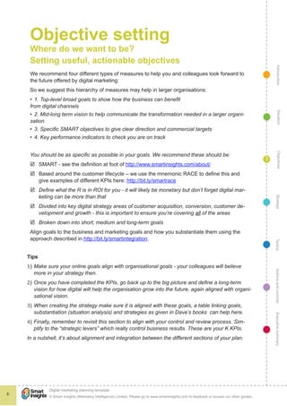 Objective setting
     Where do we want to be?
     Setting useful, actionable objectives




                                                                                                                                                    Introduction
     We recommend four different types of measures to help you and colleagues look forward to
     the future offered by digital marketing:
     So we suggest this hierarchy of measures may help in larger organisations:
     •	 1. Top-level broad goals to show how the business can benefit
     from digital channels




                                                                                                                                                      Situation
     •	 2. Mid-long term vision to help communicate the transformation needed in a larger organi-
     sation
     •	 3. Specific SMART objectives to give clear direction and commercial targets
     •	 4. Key performance indicators to check you are on track




                                                                                                                                                      Objectives
     You should be as specific as possible in your goals. We recommend these should be:
                                                                                                                                              3
     þþ SMART - see the definition at foot of http://www.smartinsights.com/about/
     þþ Based around the customer lifecycle – we use the mnemonic RACE to define this and
        give examples of different KPIs here: http://bit.ly/smartrace
     þþ Define what the R is in ROI for you - it will likely be monetary but don’t forget digital mar-
        keting can be more than that




                                                                                                                                                   Strategy
     þþ Divided into key digital strategy areas of customer acquisition, conversion, customer de-
        velopment and growth - this is important to ensure you’re covering all of the areas
     þþ Broken down into short, medium and long-term goals
     Align goals to the business and marketing goals and how you substantiate them using the
     approach described in http://bit.ly/smartintegration.




                                                                                                                                                  Tactics
    1)	 Make sure your online goals align with organisational goals - your colleagues will believe
    Tips



    2)	 Once you have completed the KPIs, go back up to the big picture and define a long-term
        more in your strategy then.                                                                                                               Actions and controls


        vision for how digital will help the organisation grow into the future, again aligned with organi-


    3)	 When creating the strategy make sure it is aligned with these goals, a table linking goals,
        sational vision.



    4)	 Finally, remember to revisit this section to align with your control and review process. Sim-
        substantiation (situation analysis) and strategies as given in Dave’s books can help here.
                                                                                                                                                  Executive summary




        plify to the “strategic levers” which really control business results. These are your K KPIs.
    In a nutshell, it’s about alignment and integration between the different sections of your plan.




              !
              Digital marketing planning template
6
              © Smart Insights (Marketing Intelligence) Limited. Please go to www.smartinsights.com to feedback or access our other guides.
 