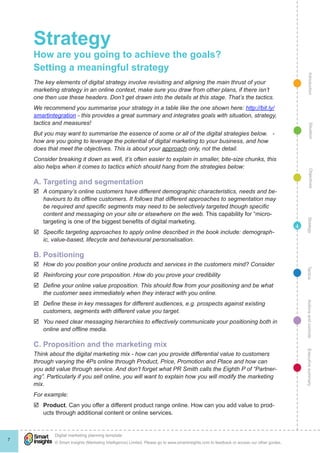 Strategy
    How are you going to achieve the goals?
    Setting a meaningful strategy




                                                                                                                                                  Introduction
    The key elements of digital strategy involve revisiting and aligning the main thrust of your
    marketing strategy in an online context, make sure you draw from other plans, if there isn’t
    one then use these headers. Don’t get drawn into the details at this stage. That’s the tactics.
    We recommend you summarise your strategy in a table like the one shown here: http://bit.ly/
    smartintegration - this provides a great summary and integrates goals with situation, strategy,
    tactics and measures!




                                                                                                                                                    Situation
    But you may want to summarise the essence of some or all of the digital strategies below. -
    how are you going to leverage the potential of digital marketing to your business, and how
    does that meet the objectives. This is about your approach only, not the detail.
    Consider breaking it down as well, it’s often easier to explain in smaller, bite-size chunks, this
    also helps when it comes to tactics which should hang from the strategies below:




                                                                                                                                                    Objectives
    A. Targeting and segmentation
    þþ A company’s online customers have different demographic characteristics, needs and be-
       haviours to its offline customers. It follows that different approaches to segmentation may
       be required and specific segments may need to be selectively targeted though specific
       content and messaging on your site or elsewhere on the web. This capability for “micro-




                                                                                                                                                 Strategy
       targeting is one of the biggest benefits of digital marketing.
                                                                                                                                            4
    þþ Specific targeting approaches to apply online described in the book include: demograph-
       ic, value-based, lifecycle and behavioural personalisation.

    B. Positioning
    þþ How do you position your online products and services in the customers mind? Consider




                                                                                                                                                Tactics
    þþ Reinforcing your core proposition. How do you prove your credibility
    þþ Define your online value proposition. This should flow from your positioning and be what
       the customer sees immediately when they interact with you online.

                                                                                                                                                Actions and controls
    þþ Define these in key messages for different audiences, e.g. prospects against existing
       customers, segments with different value you target.
    þþ You need clear messaging hierarchies to effectively communicate your positioning both in
       online and offline media.

    C. Proposition and the marketing mix
                                                                                                                                                Executive summary




    Think about the digital marketing mix - how can you provide differential value to customers
    through varying the 4Ps online through Product, Price, Promotion and Place and how can
    you add value through service. And don’t forget what PR Smith calls the Eighth P of “Partner-
    ing”. Particularly if you sell online, you will want to explain how you will modify the marketing
    mix.
    For example:
    þþ Product. Can you offer a different product range online. How can you add value to prod-
       ucts through additional content or online services.




            !
            Digital marketing planning template
7
            © Smart Insights (Marketing Intelligence) Limited. Please go to www.smartinsights.com to feedback or access our other guides.
 