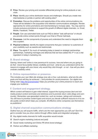 þþ Price. Review your pricing and consider differential pricing for online products or ser-
       vices.
    þþ Place. Identify your online distribution issues and challenges. Should you create new
       intermediaries or portals or partner with existing sites?
    þþ Promotion. Discuss the problems and opportunities of the online communications mix.




                                                                                                                                                  Introduction
       These will be detailed in the acquisition and retention communications strategies. Review
       approaches for online promotions and merchandising to increase sales. You may want to
       include exclusive promotions to support the growth of different digital channels, i.e. Email,
       Mobile, Facebook, Twitter.
    þþ People. Can use automated tools such as FAQ to deliver “web self-service” or should
       you provide online contact points through Live Chat or Phone Call-back.




                                                                                                                                                    Situation
    þþ Processes. List the components of process and understand the need to integrate them
       into a system.
    þþ Physical evidence. Identify the digital components that give ‘evidence’ to customers of
       your credibility such as awards and testimonials
    þþ Place. The eighth P. So much of marketing today is based on strategic partnerships
       partnerships, marketing marriages and alliances that we have added this ‘P’ in as a vital




                                                                                                                                                    Objectives
       ingredient in today’s marketing mix.

    D. Brand strategy
    Gaining ‘street cred’ online is now paramount to success, how and where are you going to
    do that - brand favourability follows credibility and trust - what do you understand will be the
    reasons to engage with your brand, why would they click through - or not - how will you dem-




                                                                                                                                                 Strategy
    onstrate credibility online.                                                                                                            4

    E. Online representation or presence.
    This includes your own Web site strategy (one site or four, sub-domains, what are the site
    goals and how will they be achieved...) and priorities for social presences. Our digital mar-
    keting radar (http://bit.ly/smartradar) helps you prioritise your online presence to reach and




                                                                                                                                                Tactics
    engage your audience.

    F. Content and engagement strategy.
    Which content will feature to gain initial interest, support the buying process (text and rich
    media product content and tools) and stickiness and to promote return visits (blogs and com-                                                Actions and controls
    munity). Remember user-generated content too, such as reviews, ratings and comments.
    You will have to prioritise content types and ensure you devote sufficient resource to it to cre-
    ate quality content which helps you compete. All effective online companies see themselves
    as publishers!

    G. Digital channel acquisition communications strategy
                                                                                                                                                Executive summary




    Outline how you will acquire traffic, what’s are the main approaches you will use? Don’t for-
    get to consider how you drive visitors through offline media and integrated campaigns.
    þþ Key digital media channels for traffic acquisition would include:
    þþ Search engine marketing (natural and paid)
    þþ Social media marketing and Online PR (think brand strategy)
    þþ Partner and affiliate marketing




            !
            Digital marketing planning template
8
            © Smart Insights (Marketing Intelligence) Limited. Please go to www.smartinsights.com to feedback or access our other guides.
 