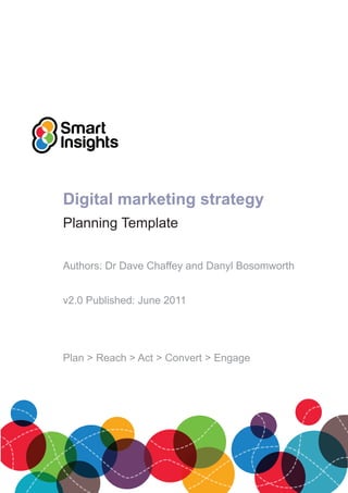 Digital marketing strategy
Planning Template

Authors: Dr Dave Chaffey and Danyl Bosomworth


v2.0 Published: June 2011




Plan > Reach > Act > Convert > Engage
 