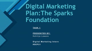 Click to edit Master title style
1
Digital Marketing
Plan:The Sparks
Foundation
TAS K 1
P R E S E N T E D B Y:
K s h i t i j a L a wa r e
D i g i t a l M a r k e t i n g I n t e r n
# S E P 2 1
 