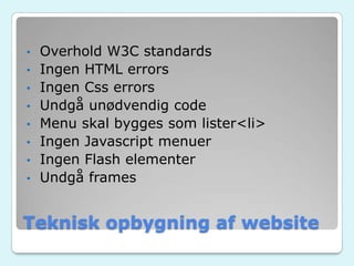 Teknisk opbygning af website
• Overhold W3C standards
• Ingen HTML errors
• Ingen Css errors
• Undgå unødvendig code
• Menu skal bygges som lister<li>
• Ingen Javascript menuer
• Ingen Flash elementer
• Undgå frames
 