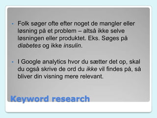 Keyword research
• Folk søger ofte efter noget de mangler eller
løsning på et problem – altså ikke selve
løsningen eller produktet. Eks. Søges på
diabetes og ikke insulin.
• I Google analytics hvor du sætter det op, skal
du også skrive de ord du ikke vil findes på, så
bliver din visning mere relevant.
 