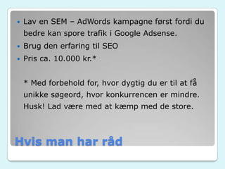 Hvis man har råd
 Lav en SEM – AdWords kampagne først fordi du
bedre kan spore trafik i Google Adsense.
 Brug den erfaring til SEO
 Pris ca. 10.000 kr.*
* Med forbehold for, hvor dygtig du er til at få
unikke søgeord, hvor konkurrencen er mindre.
Husk! Lad være med at kæmp med de store.
 
