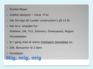 Mig, mig, mig
 Dorthe Meyer
 Grafisk designer – Cand. IT’er
 Har De-sign.dk (under construction!) på 13 år.
 Har bl.a. arbejdet for:
Politiken, DR, TV2, Siemens, Greenpeace, Region
Hovedstaden
 Er i gang med at starte Intelligent Dameblad op.
 Gift, Bonusmor til 3 børn
 Hundeejer
 