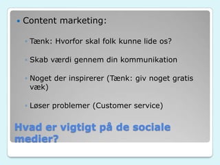 Hvad er vigtigt på de sociale
medier?
 Content marketing:
◦ Tænk: Hvorfor skal folk kunne lide os?
◦ Skab værdi gennem din kommunikation
◦ Noget der inspirerer (Tænk: giv noget gratis
væk)
◦ Løser problemer (Customer service)
 